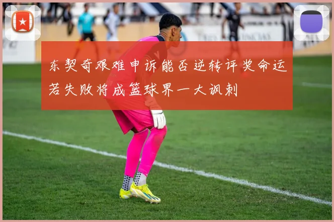 东契奇艰难申诉能否逆转评奖命运若失败将成篮球界一大讽刺