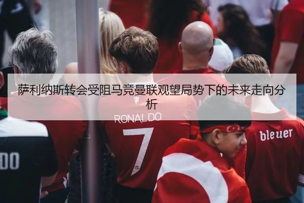 萨利纳斯转会受阻马竞曼联观望局势下的未来走向分析